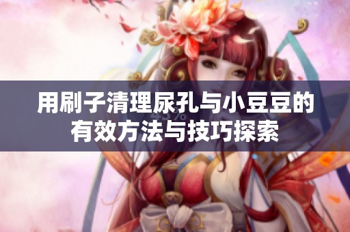 用刷子清理尿孔与小豆豆的有效方法与技巧探索