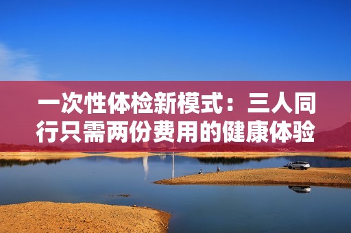 一次性体检新模式：三人同行只需两份费用的健康体验