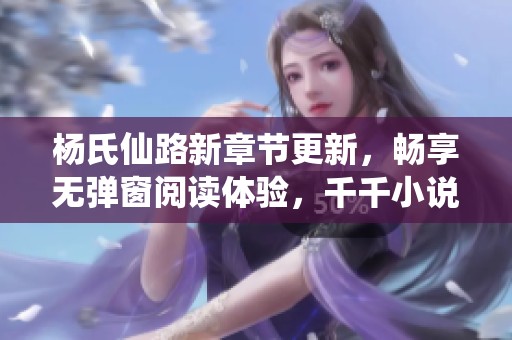 杨氏仙路新章节更新，畅享无弹窗阅读体验，千千小说携精彩剧情等你探索