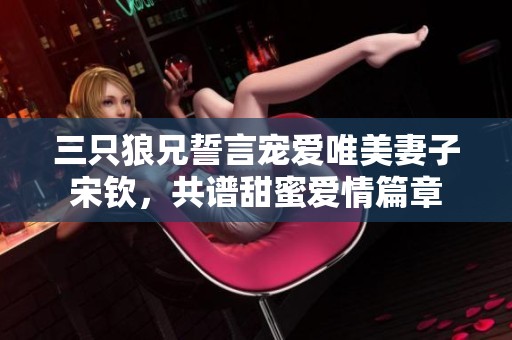 三只狼兄誓言宠爱唯美妻子宋钦，共谱甜蜜爱情篇章