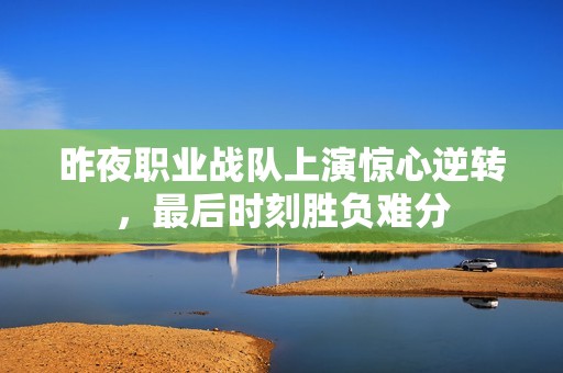 昨夜职业战队上演惊心逆转，最后时刻胜负难分