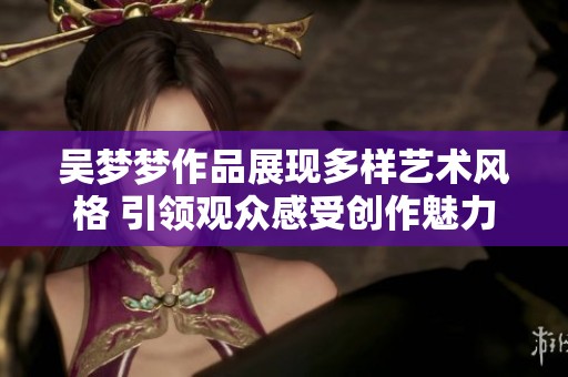吴梦梦作品展现多样艺术风格 引领观众感受创作魅力