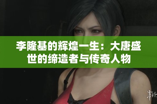 李隆基的辉煌一生：大唐盛世的缔造者与传奇人物