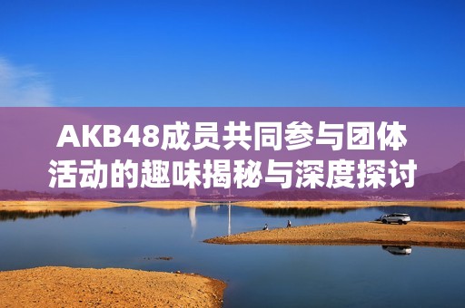 AKB48成员共同参与团体活动的趣味揭秘与深度探讨