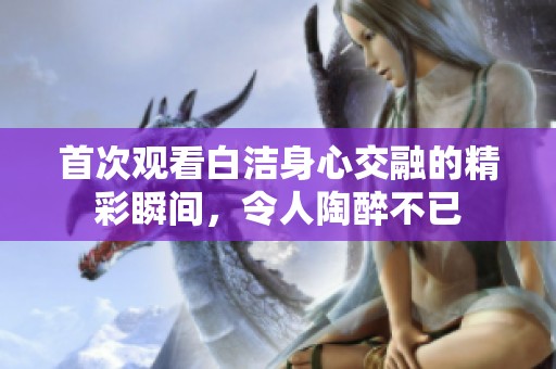 首次观看白洁身心交融的精彩瞬间，令人陶醉不已