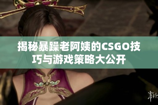揭秘暴躁老阿姨的CSGO技巧与游戏策略大公开