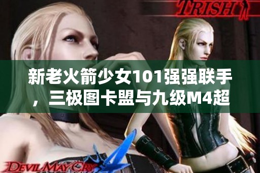 新老火箭少女101强强联手，三极图卡盟与九级M4超新星震撼上线