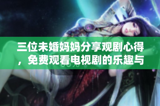 三位未婚妈妈分享观剧心得，免费观看电视剧的乐趣与挑战
