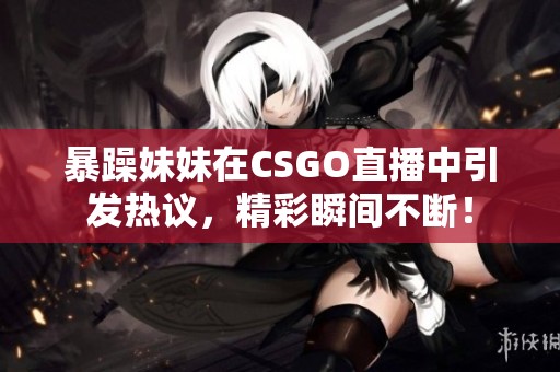 暴躁妹妹在CSGO直播中引发热议，精彩瞬间不断！