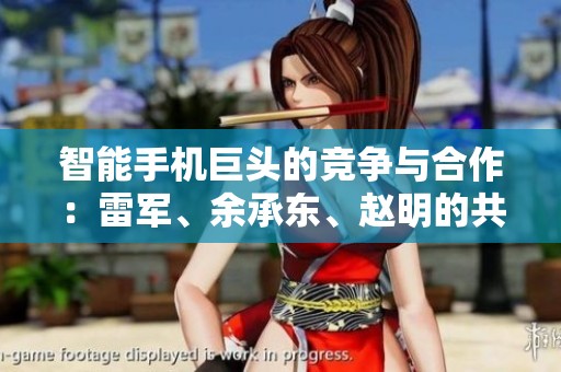 智能手机巨头的竞争与合作：雷军、余承东、赵明的共同点解析