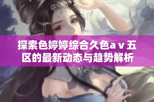 探索色婷婷综合久色aⅴ五区的最新动态与趋势解析