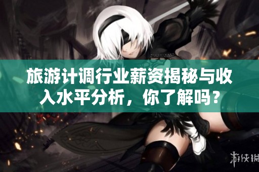 旅游计调行业薪资揭秘与收入水平分析，你了解吗？