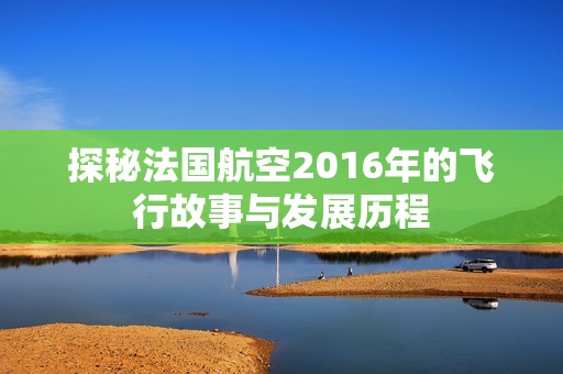 探秘法国航空2016年的飞行故事与发展历程