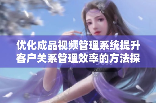 优化成品视频管理系统提升客户关系管理效率的方法探讨