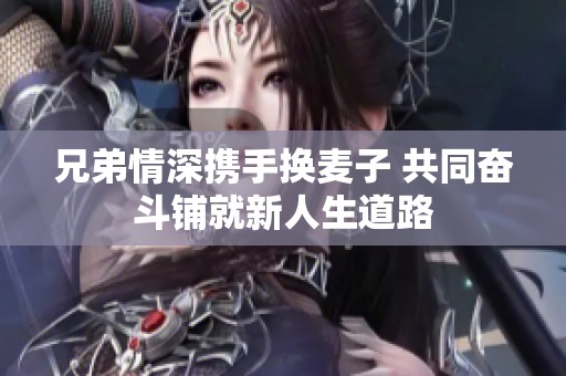 兄弟情深携手换麦子 共同奋斗铺就新人生道路