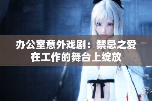 办公室意外戏剧：禁忌之爱在工作的舞台上绽放