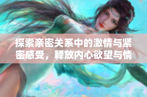 探索亲密关系中的激情与紧密感受，释放内心欲望与情感