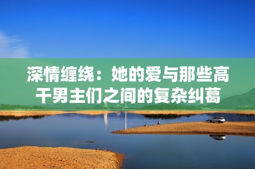深情缠绕：她的爱与那些高干男主们之间的复杂纠葛