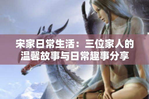 宋家日常生活：三位家人的温馨故事与日常趣事分享