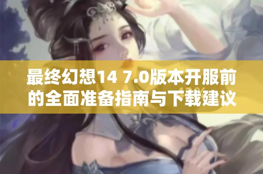 最终幻想14 7.0版本开服前的全面准备指南与下载建议