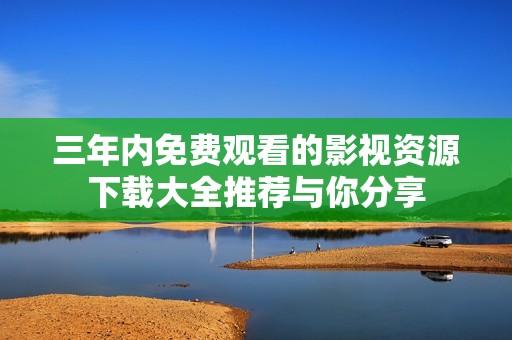 三年内免费观看的影视资源下载大全推荐与你分享
