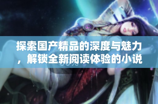 探索国产精品的深度与魅力，解锁全新阅读体验的小说之旅