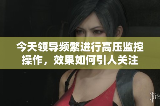 今天领导频繁进行高压监控操作，效果如何引人关注