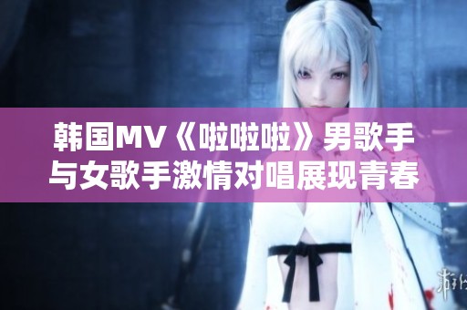 韩国MV《啦啦啦》男歌手与女歌手激情对唱展现青春活力