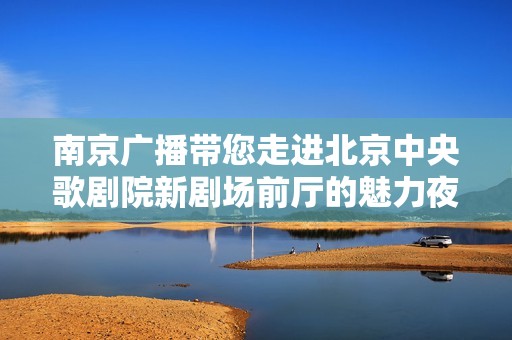 南京广播带您走进北京中央歌剧院新剧场前厅的魅力夜晚