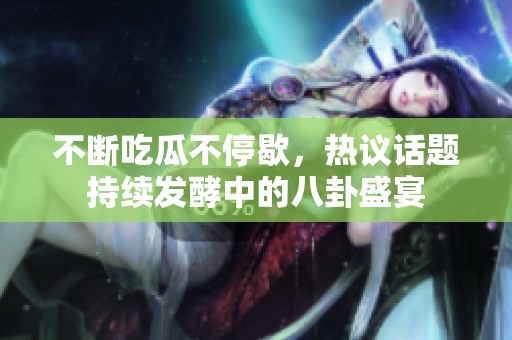 不断吃瓜不停歇，热议话题持续发酵中的八卦盛宴