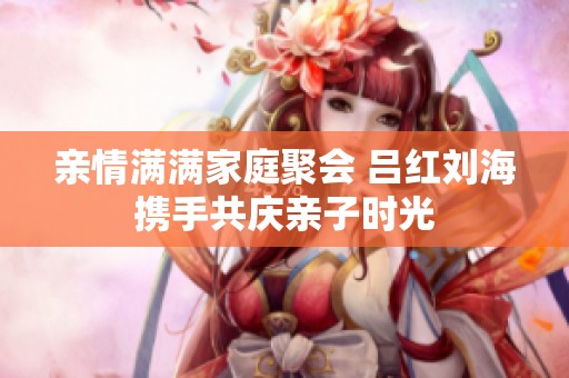 亲情满满家庭聚会 吕红刘海携手共庆亲子时光