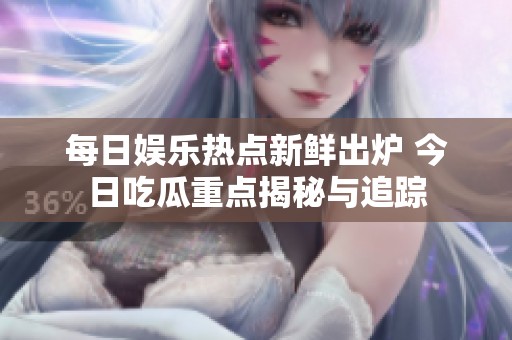 每日娱乐热点新鲜出炉 今日吃瓜重点揭秘与追踪