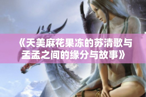 《天美麻花果冻的苏清歌与孟孟之间的缘分与故事》
