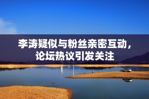李涛疑似与粉丝亲密互动，论坛热议引发关注