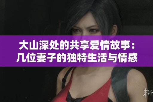 大山深处的共享爱情故事：几位妻子的独特生活与情感交织