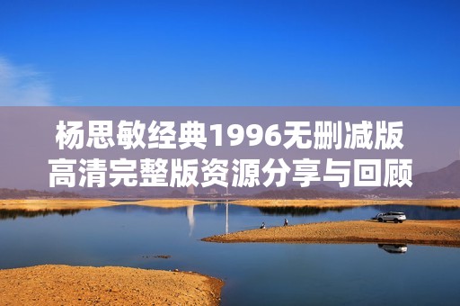 杨思敏经典1996无删减版高清完整版资源分享与回顾