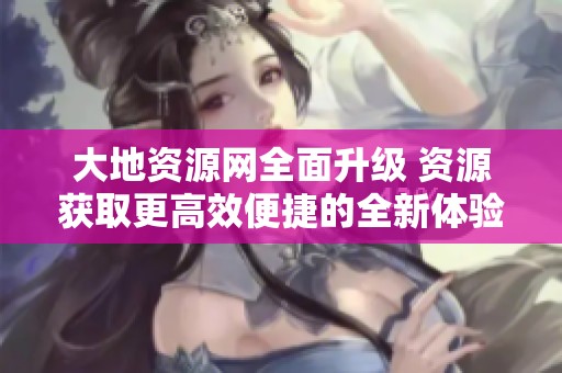 大地资源网全面升级 资源获取更高效便捷的全新体验