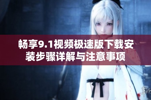 畅享9.1视频极速版下载安装步骤详解与注意事项