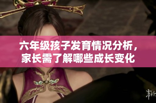 六年级孩子发育情况分析，家长需了解哪些成长变化