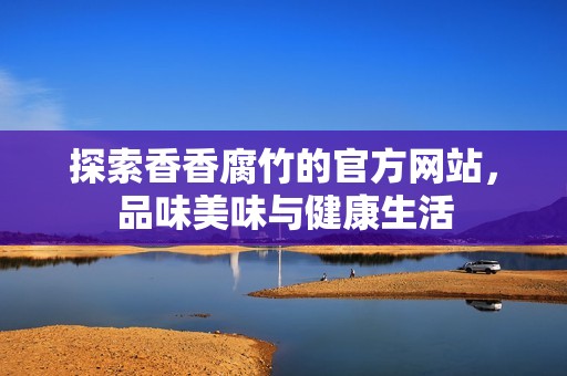 探索香香腐竹的官方网站，品味美味与健康生活