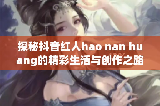探秘抖音红人hao nan huang的精彩生活与创作之路