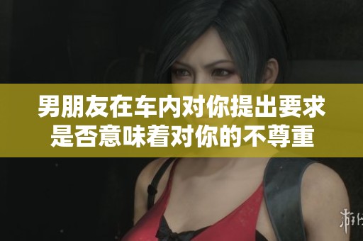 男朋友在车内对你提出要求是否意味着对你的不尊重
