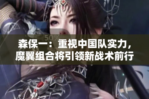 森保一：重视中国队实力，魔翼组合将引领新战术前行