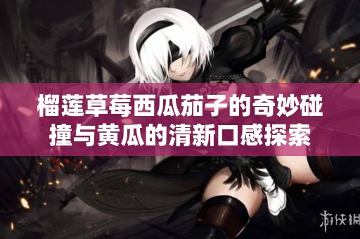 榴莲草莓西瓜茄子的奇妙碰撞与黄瓜的清新口感探索