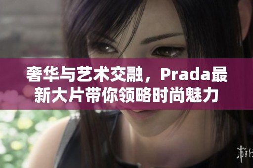 奢华与艺术交融，Prada最新大片带你领略时尚魅力
