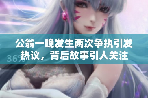公翁一晚发生两次争执引发热议，背后故事引人关注