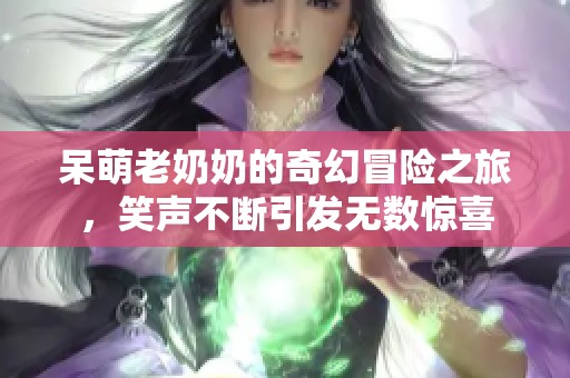 呆萌老奶奶的奇幻冒险之旅，笑声不断引发无数惊喜