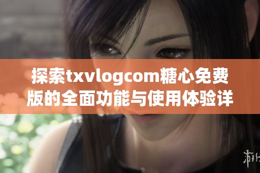 探索txvlogcom糖心免费版的全面功能与使用体验详解