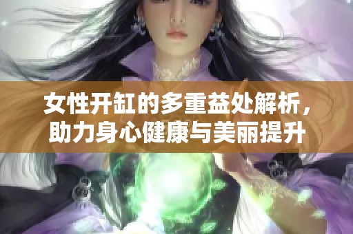 女性开缸的多重益处解析，助力身心健康与美丽提升