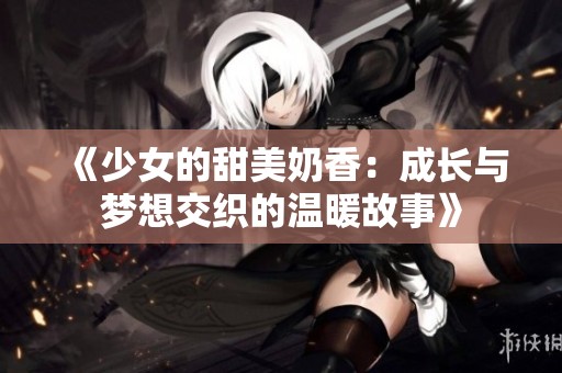 《少女的甜美奶香：成长与梦想交织的温暖故事》